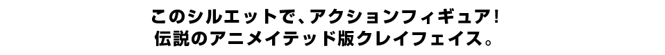 このシルエットで、アクションフィギュア！ 伝説のアニメイテッド版クレイフェイス。