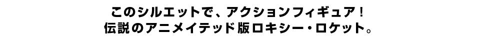 このシルエットで、アクションフィギュア！ 伝説のアニメイテッド版ロキシー・ロケット。