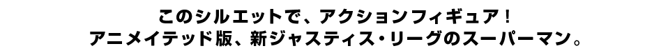 このシルエットで、アクションフィギュア！ アニメイテッド版、新ジャスティス・リーグのスーパーマン。