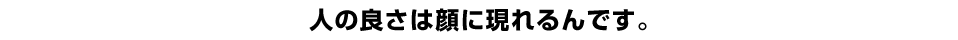 人の良さは顔に現れるんです。