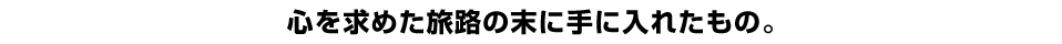 心を求めた旅路の末に手に入れたもの。