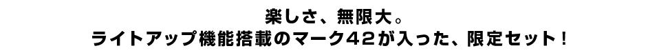 楽しさ、無限大。ライトアップ機能搭載のマーク42が入った、限定セット！