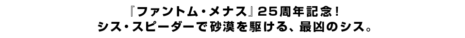 『ファントム・メナス』25周年記念！シス・スピーダーで砂漠を駆ける、最凶のシス。