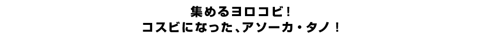 集めるヨロコビ！コスビになった、アソーカ・タノ！