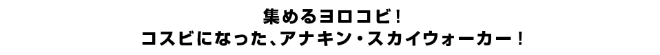 集めるヨロコビ！コスビになった、アナキン・スカイウォーカー！