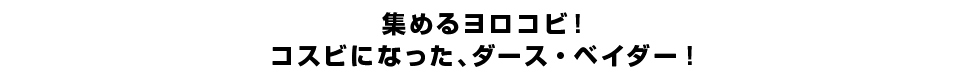 集めるヨロコビ！コスビになった、ダース・ベイダー！