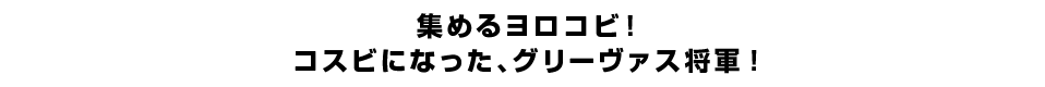 集めるヨロコビ！コスビになった、グリーヴァス将軍！