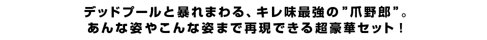 デッドプールと暴れまわる、キレ味最強の”爪野郎”。あんな姿やこんな姿まで再現できる超豪華セット！