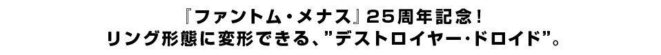 『ファントム・メナス』25周年記念！
リング形態に変形できる、”デストロイヤー･ドロイド”。