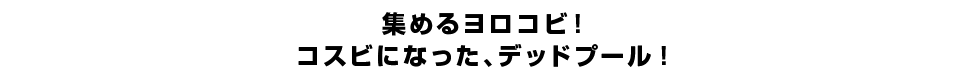 集めるヨロコビ！コスビになった、デッドプール！