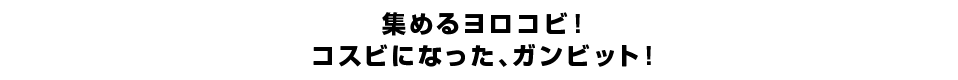 集めるヨロコビ！コスビになった、ガンビット！