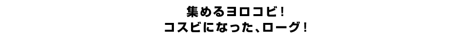 集めるヨロコビ！コスビになった、ローグ！