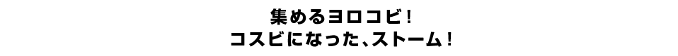 集めるヨロコビ！コスビになった、ストーム！