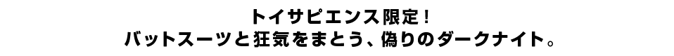 トイサピエンス限定！バットスーツと狂気をまとう、偽りのダークナイト。