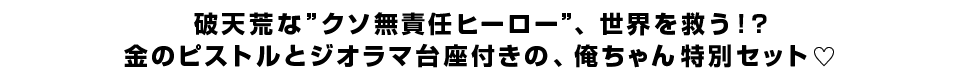 破天荒な”クソ無責任ヒーロー”、世界を救う！？金のピストルとジオラマ台座付きの、俺ちゃん特別セット�｡