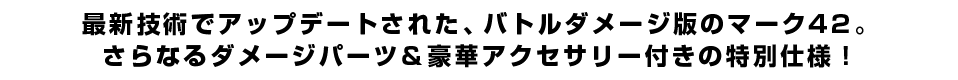 最新技術でアップデートされた、バトルダメージ版のマーク42。さらなるダメージパーツ＆豪華アクセサリー付きの特別仕様！