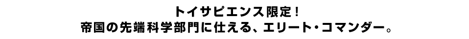 トイサピエンス限定！帝国の先端科学部門に仕える、エリート・コマンダー。