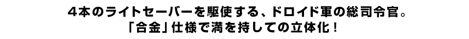 4本のライトセーバーを駆使する、ドロイド軍の総司令官。「合金」仕様で満を持しての立体化！