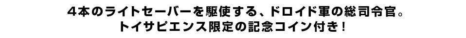 4本のライトセーバーを駆使する、ドロイド軍の総司令官。トイサピエンス限定の記念コイン付き！