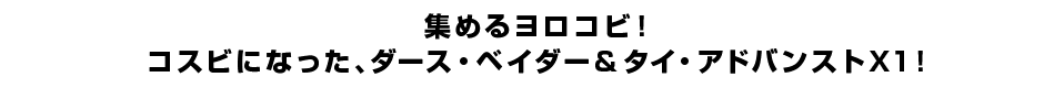 集めるヨロコビ！コスビになった、ダース・ベイダー＆タイ・アドバンストX1！