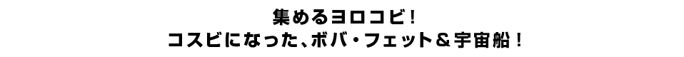 集めるヨロコビ！コスビになった、ボバ・フェット＆宇宙船！