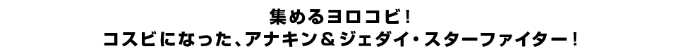 集めるヨロコビ！コスビになった、アナキン＆ジェダイ・スターファイター！