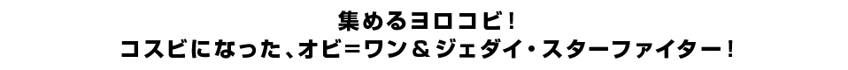 集めるヨロコビ！コスビになった、オビ=ワン＆ジェダイ・スターファイター！