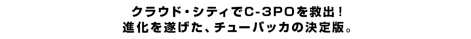 クラウド・シティでC-3POを救出！進化を遂げた、チューバッカの決定版。