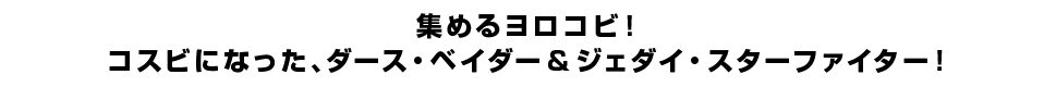 集めるヨロコビ！コスビになった、ダース・ベイダー＆ジェダイ・スターファイター！