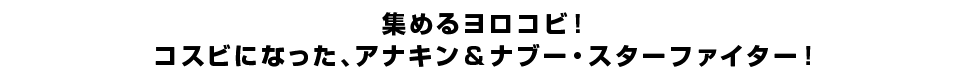 集めるヨロコビ！コスビになった、アナキン＆ナブー・スターファイター！