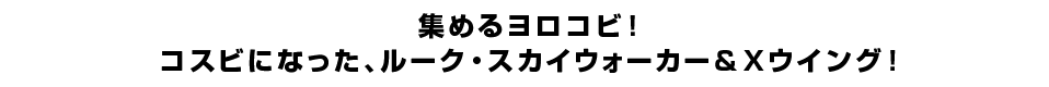 集めるヨロコビ！コスビになった、ルーク・スカイウォーカー＆Xウイング！