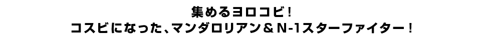 集めるヨロコビ！コスビになった、マンダロリアン＆N-1スターファイター！