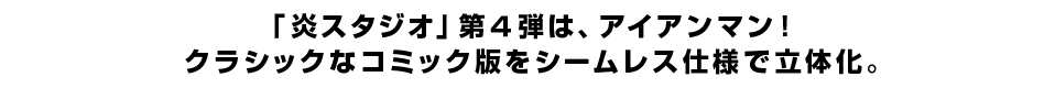 「炎スタジオ」第4弾は、アイアンマン！クラシックなコミック版をシームレス仕様で立体化。