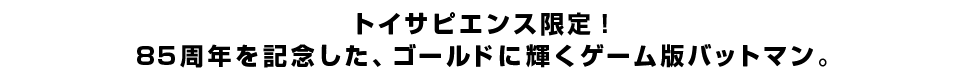 トイサピエンス限定！85周年を記念した、ゴールドに輝くゲーム版バットマン。