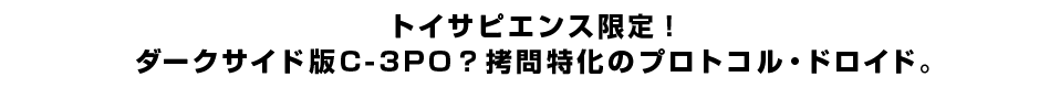 トイサピエンス限定！ダークサイド版C-3PO？拷問特化のプロトコル・ドロイド。