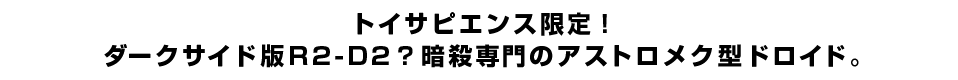 トイサピエンス限定！ダークサイド版R2-D2？暗殺専門のアストロメク型ドロイド。