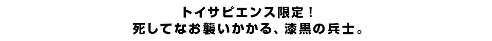 トイサピエンス限定！死してなお襲いかかる、漆黒の兵士。