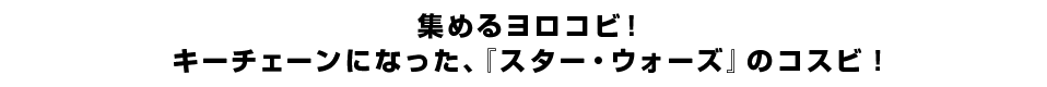 集めるヨロコビ！キーチェーンになった、『スター・ウォーズ』のコスビ！