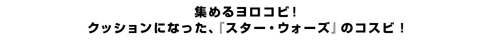 集めるヨロコビ！クッションになった、『スター・ウォーズ』のコスビ！