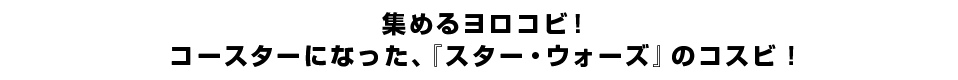 集めるヨロコビ！コースターになった、『スター・ウォーズ』のコスビ！