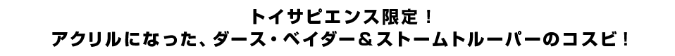 トイサピエンス限定！アクリルになった、ダース・ベイダー＆ストームトルーパーのコスビ！