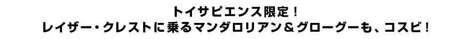 トイサピエンス限定！レイザー・クレストに乗るマンダロリアン＆グローグーも、コスビ！