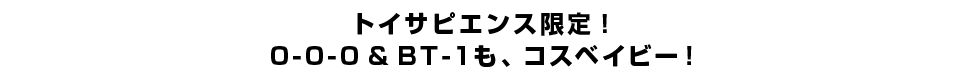 トイサピエンス限定！0-0-0 & BT-1も、コスベイビー！