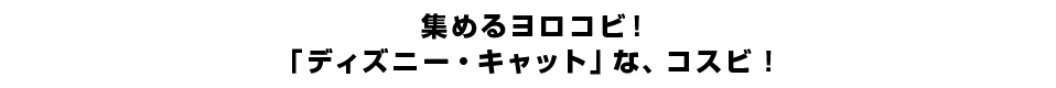 集めるヨロコビ！「ディズニー・キャット」な、コスビ！