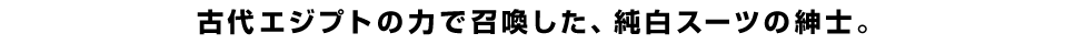 古代エジプトの力で召喚した、純白スーツの紳士。