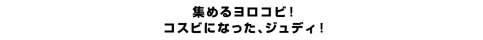 集めるヨロコビ！コスビになった、ジュディ！