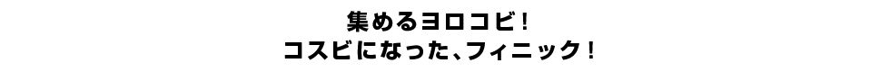 集めるヨロコビ！コスビになった、フィニック！