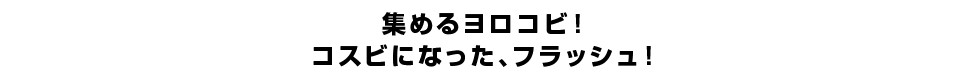 集めるヨロコビ！コスビになった、フラッシュ！