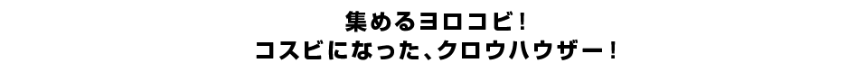 集めるヨロコビ！コスビになった、クロウハウザー！