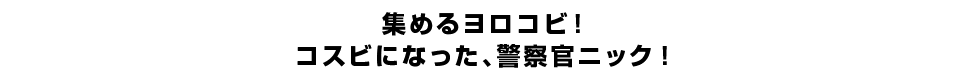 集めるヨロコビ！コスビになった、警察官ニック！